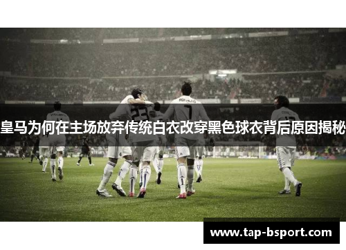 皇马为何在主场放弃传统白衣改穿黑色球衣背后原因揭秘 皇马为何在主场放弃传统白衣改穿黑色球衣背后原因揭秘
