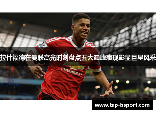 拉什福德在曼联高光时刻盘点五大巅峰表现彰显巨星风采 拉什福德在曼联高光时刻盘点五大巅峰表现彰显巨星风采