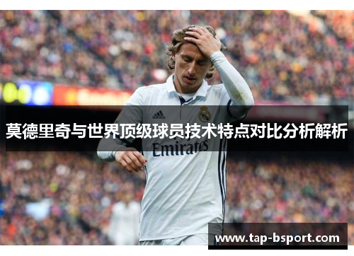 莫德里奇与世界顶级球员技术特点对比分析解析 莫德里奇与世界顶级球员技术特点对比分析解析