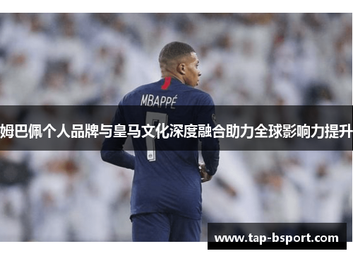 姆巴佩个人品牌与皇马文化深度融合助力全球影响力提升 姆巴佩个人品牌与皇马文化深度融合助力全球影响力提升