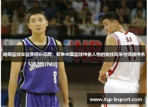 姚明篮球友谊赛精彩回顾:聚焦中国篮球传奇人物的竞技风采与情感传承 姚明篮球友谊赛精彩回顾:聚焦中国篮球传奇人物的竞技风采与情感传承
