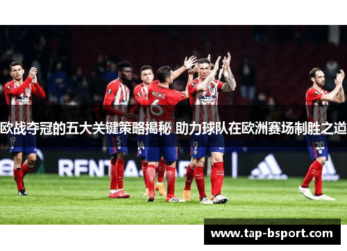 欧战夺冠的五大关键策略揭秘 助力球队在欧洲赛场制胜之道