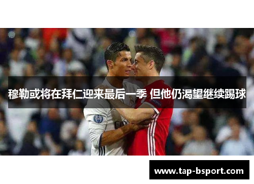 穆勒或将在拜仁迎来最后一季 但他仍渴望继续踢球 穆勒或将在拜仁迎来最后一季 但他仍渴望继续踢球