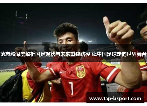 范志毅深度解析国足现状与未来重建路径 让中国足球走向世界舞台