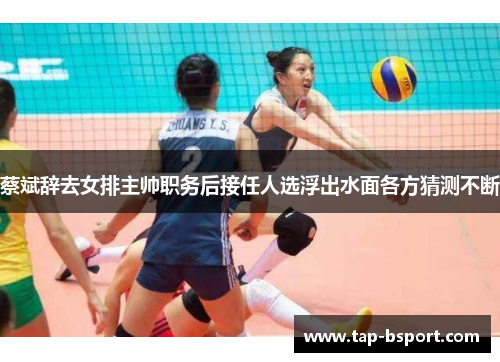 蔡斌辞去女排主帅职务后接任人选浮出水面各方猜测不断