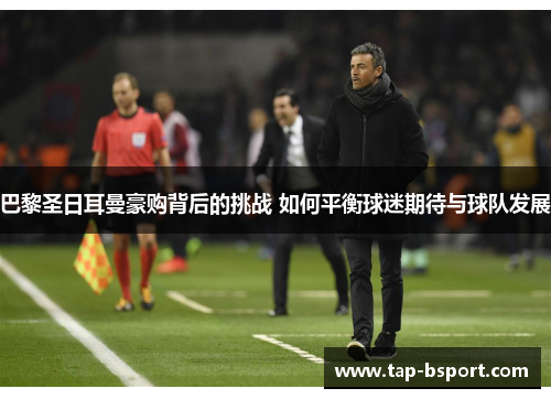 巴黎圣日耳曼豪购背后的挑战 如何平衡球迷期待与球队发展