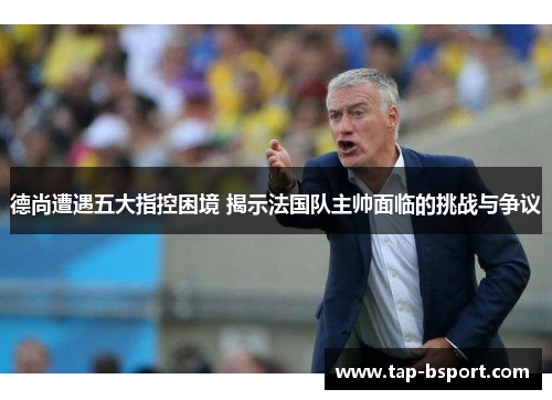 德尚遭遇五大指控困境 揭示法国队主帅面临的挑战与争议