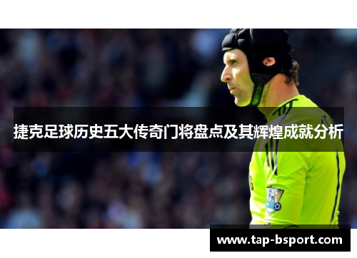 捷克足球历史五大传奇门将盘点及其辉煌成就分析