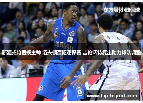 新疆或将更换主帅 洛夫顿遭驱逐停赛 吉伦沃特复出助力球队调整