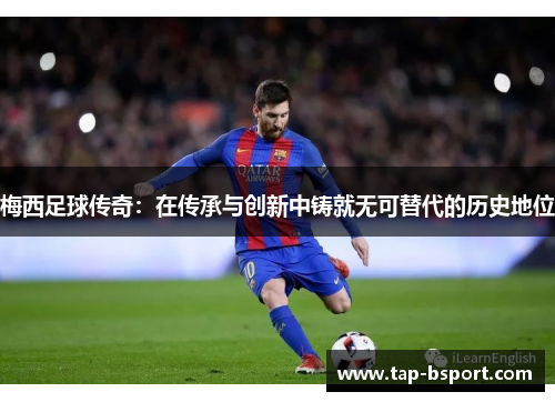 梅西足球传奇：在传承与创新中铸就无可替代的历史地位