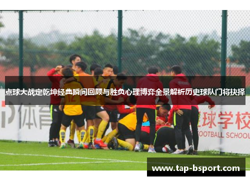 点球大战定乾坤经典瞬间回顾与胜负心理博弈全景解析历史球队门将抉择