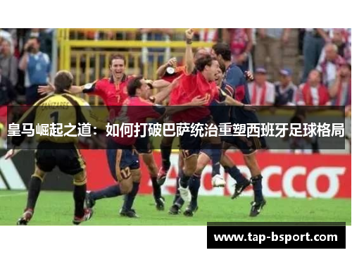 皇马崛起之道:如何打破巴萨统治重塑西班牙足球格局 皇马崛起之道:如何打破巴萨统治重塑西班牙足球格局
