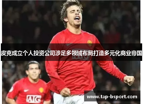 皮克成立个人投资公司涉足多领域布局打造多元化商业帝国