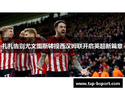 扎扎告别尤文图斯转投西汉姆联开启英超新篇章 扎扎告别尤文图斯转投西汉姆联开启英超新篇章