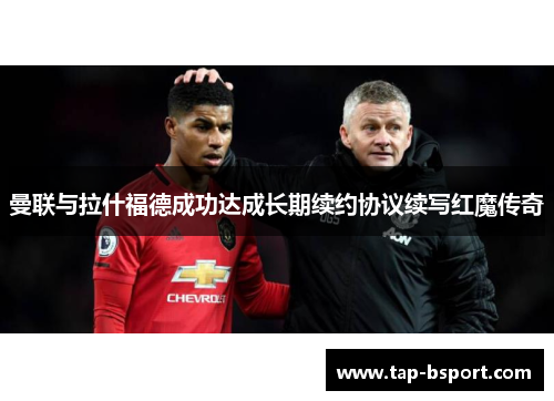 曼联与拉什福德成功达成长期续约协议续写红魔传奇 曼联与拉什福德成功达成长期续约协议续写红魔传奇