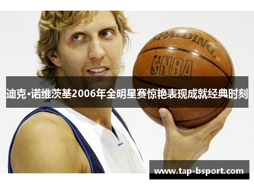 迪克·诺维茨基2006年全明星赛惊艳表现成就经典时刻 迪克·诺维茨基2006年全明星赛惊艳表现成就经典时刻
