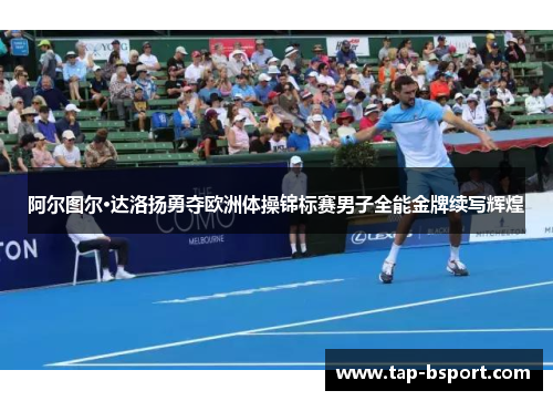阿尔图尔·达洛扬勇夺欧洲体操锦标赛男子全能金牌续写辉煌 阿尔图尔·达洛扬勇夺欧洲体操锦标赛男子全能金牌续写辉煌