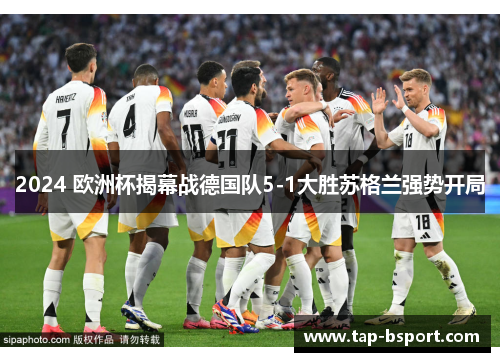 2024 欧洲杯揭幕战德国队5-1大胜苏格兰强势开局 2024 欧洲杯揭幕战德国队5-1大胜苏格兰强势开局
